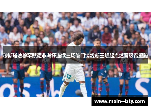 穆斯塔法穆罕默德非洲杯连续三场破门锋线新王崛起点燃晋级希望路