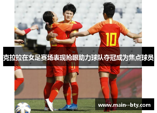 克拉拉在女足赛场表现抢眼助力球队夺冠成为焦点球员