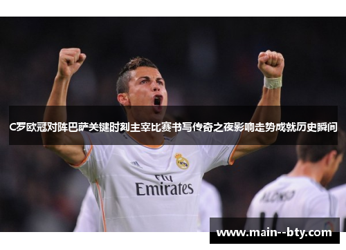 C罗欧冠对阵巴萨关键时刻主宰比赛书写传奇之夜影响走势成就历史瞬间